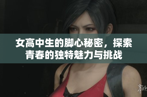 女高中生的脚心秘密，探索青春的独特魅力与挑战