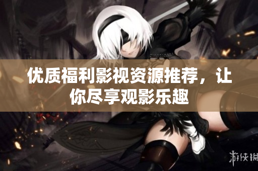 优质福利影视资源推荐，让你尽享观影乐趣