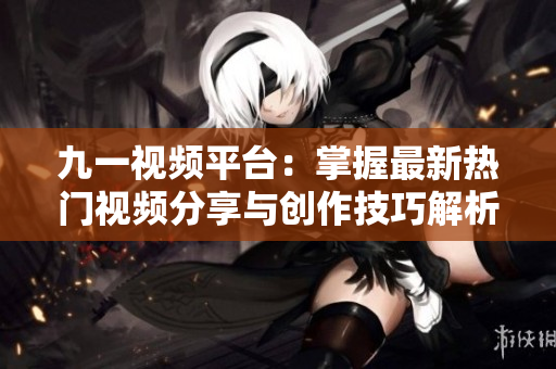 九一视频平台：掌握最新热门视频分享与创作技巧解析
