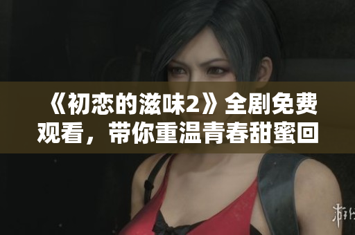 《初恋的滋味2》全剧免费观看，带你重温青春甜蜜回忆
