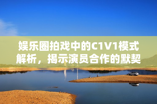 娱乐圈拍戏中的C1V1模式解析，揭示演员合作的默契秘诀