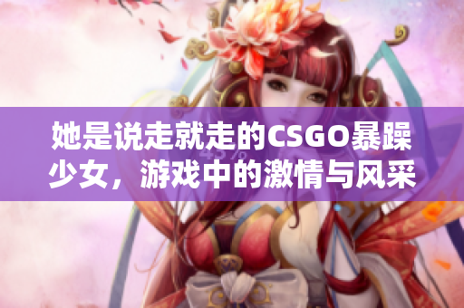 她是说走就走的CSGO暴躁少女，游戏中的激情与风采展现无遗