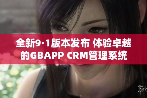 全新9·1版本发布 体验卓越的GBAPP CRM管理系统