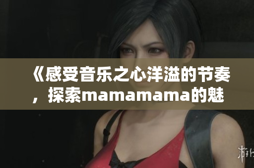 《感受音乐之心洋溢的节奏，探索mamamama的魅力之旅》