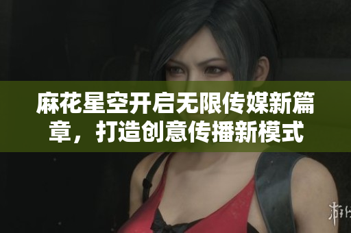 麻花星空开启无限传媒新篇章，打造创意传播新模式