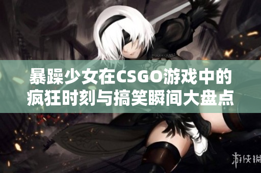 暴躁少女在CSGO游戏中的疯狂时刻与搞笑瞬间大盘点