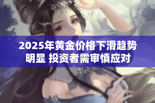 2025年黄金价格下滑趋势明显 投资者需审慎应对