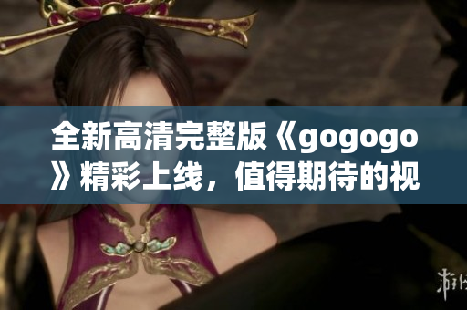 全新高清完整版《gogogo》精彩上线，值得期待的视觉盛宴
