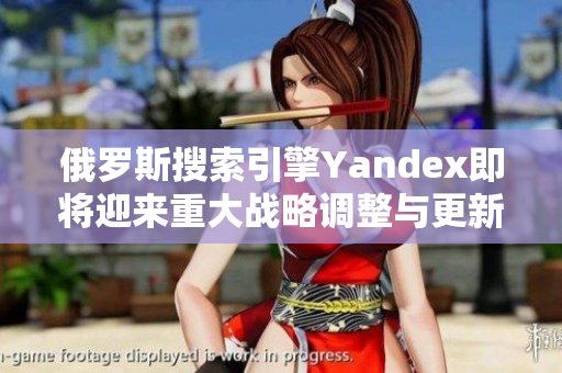 俄罗斯搜索引擎Yandex即将迎来重大战略调整与更新