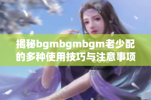揭秘bgmbgmbgm老少配的多种使用技巧与注意事项