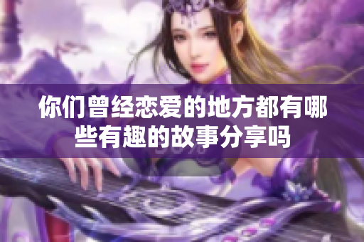 你们曾经恋爱的地方都有哪些有趣的故事分享吗