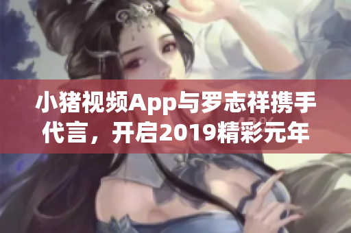 小猪视频App与罗志祥携手代言，开启2019精彩元年新篇章
