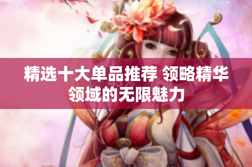 精选十大单品推荐 领略精华领域的无限魅力