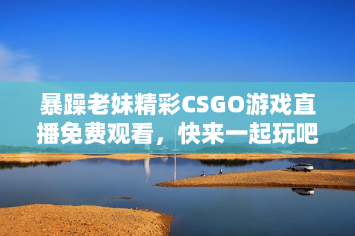 暴躁老妹精彩CSGO游戏直播免费观看，快来一起玩吧！