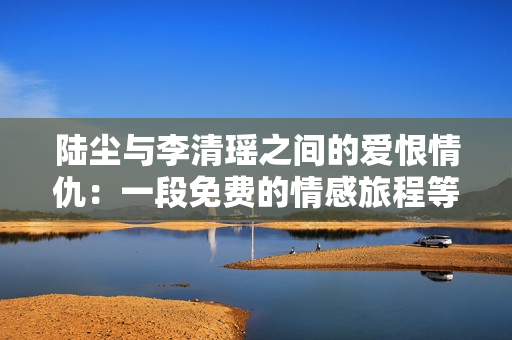陆尘与李清瑶之间的爱恨情仇：一段免费的情感旅程等你发现