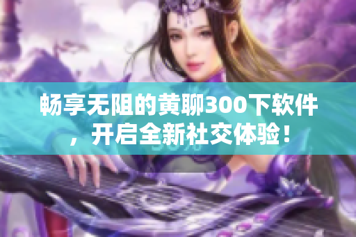 畅享无阻的黄聊300下软件，开启全新社交体验！