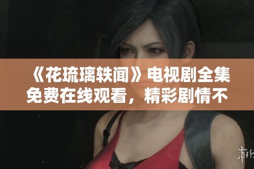 《花琉璃轶闻》电视剧全集免费在线观看，精彩剧情不容错过