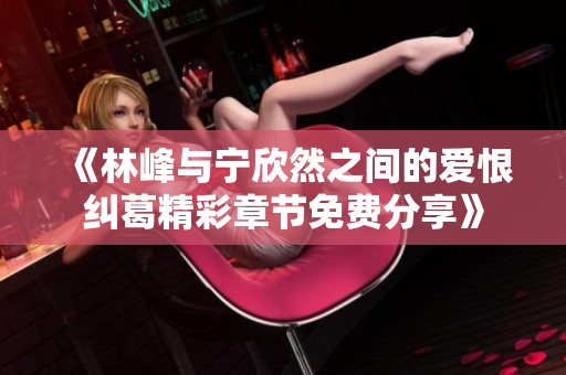 《林峰与宁欣然之间的爱恨纠葛精彩章节免费分享》