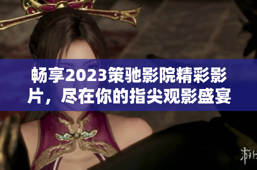 畅享2023策驰影院精彩影片，尽在你的指尖观影盛宴