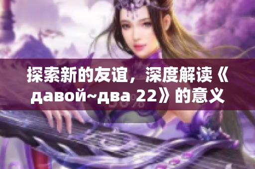 探索新的友谊，深度解读《давой~два 22》的意义与启示