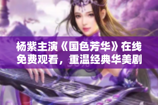杨紫主演《国色芳华》在线免费观看，重温经典华美剧集魅力