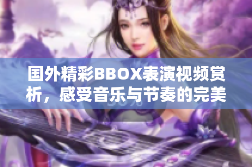 国外精彩BBOX表演视频赏析，感受音乐与节奏的完美结合