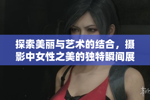 探索美丽与艺术的结合，摄影中女性之美的独特瞬间展现