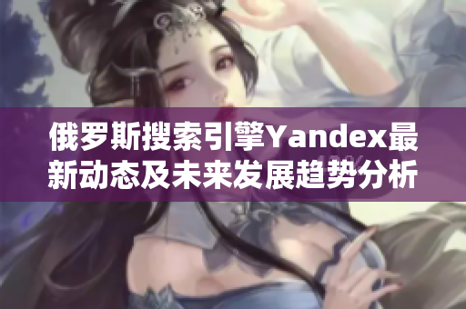 俄罗斯搜索引擎Yandex最新动态及未来发展趋势分析