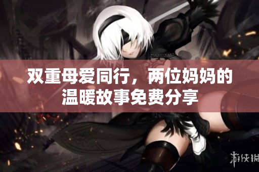 双重母爱同行，两位妈妈的温暖故事免费分享