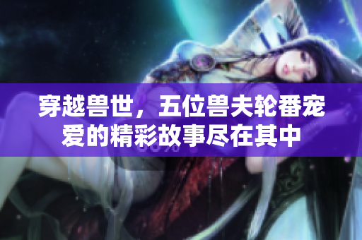 穿越兽世，五位兽夫轮番宠爱的精彩故事尽在其中