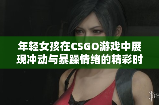 年轻女孩在CSGO游戏中展现冲动与暴躁情绪的精彩时刻
