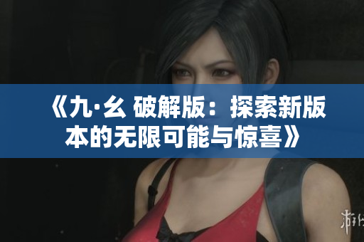 《九·幺 破解版：探索新版本的无限可能与惊喜》