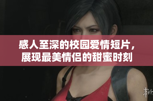 感人至深的校园爱情短片，展现最美情侣的甜蜜时刻