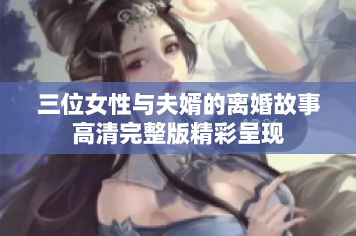 三位女性与夫婿的离婚故事高清完整版精彩呈现