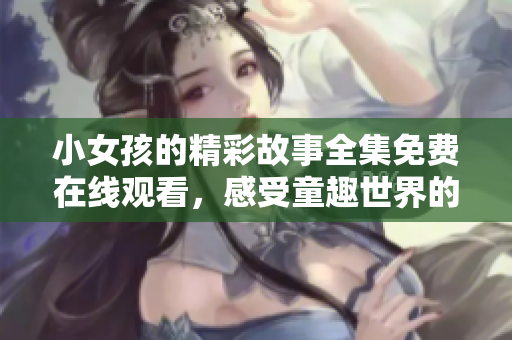 小女孩的精彩故事全集免费在线观看，感受童趣世界的魅力