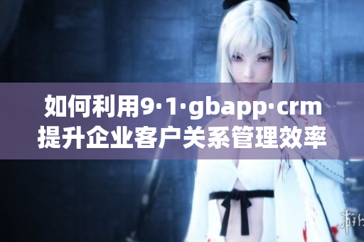 如何利用9·1·gbapp·crm提升企业客户关系管理效率