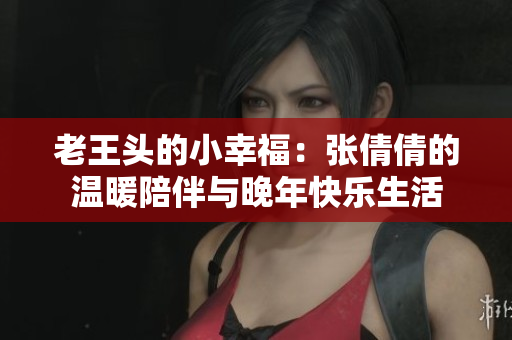 老王头的小幸福：张倩倩的温暖陪伴与晚年快乐生活