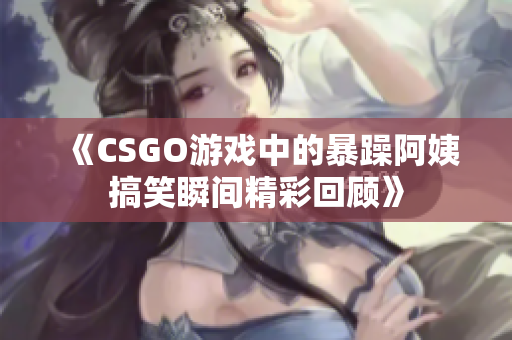 《CSGO游戏中的暴躁阿姨搞笑瞬间精彩回顾》