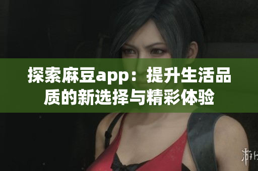 探索麻豆app：提升生活品质的新选择与精彩体验