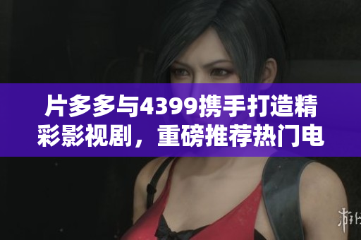 片多多与4399携手打造精彩影视剧，重磅推荐热门电视剧合集