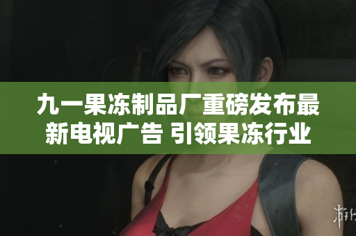 九一果冻制品厂重磅发布最新电视广告 引领果冻行业新风潮