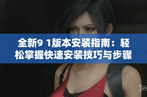 全新9 1版本安装指南：轻松掌握快速安装技巧与步骤