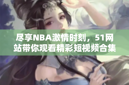 尽享NBA激情时刻，51网站带你观看精彩短视频合集