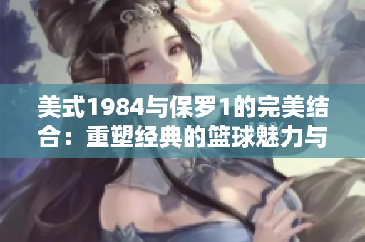 美式1984与保罗1的完美结合：重塑经典的篮球魅力与风格