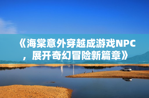 《海棠意外穿越成游戏NPC，展开奇幻冒险新篇章》
