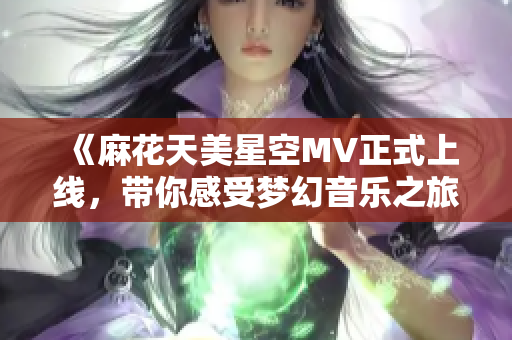 《麻花天美星空MV正式上线，带你感受梦幻音乐之旅》