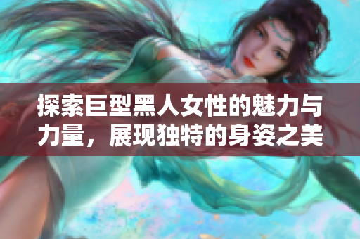 探索巨型黑人女性的魅力与力量，展现独特的身姿之美