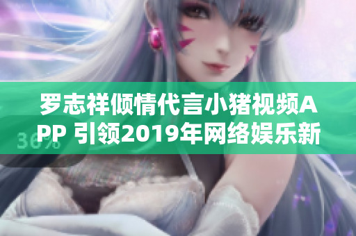 罗志祥倾情代言小猪视频APP 引领2019年网络娱乐新潮流