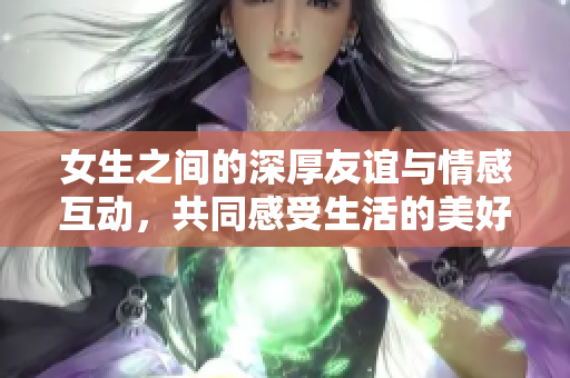 女生之间的深厚友谊与情感互动，共同感受生活的美好瞬间