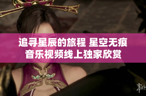 追寻星辰的旅程 星空无痕音乐视频线上独家欣赏